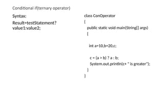 Conditional if(ternary operator)
Syntax:
Result=testStatement?
value1:value2;
class ConOperator
{
public static void main(String[] args)
{
int a=10,b=20,c;
c = (a > b) ? a : b;
System.out.println(c+ " is greater");
}
}
 