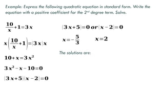 Example: Express the following quadratic equation in standard form. Write the
equation with a positive coefficient for the 2nd
degree term. Solve.
𝟏𝟎
𝒙
+𝟏=𝟑 𝒙
𝒙 (𝟏𝟎
𝒙
+𝟏)=(𝟑 𝒙 )𝒙
𝟏𝟎+ 𝒙=𝟑 𝒙𝟐
𝟑 𝒙𝟐
− 𝒙 − 𝟏𝟎=𝟎
(𝟑 𝒙+𝟓) (𝒙 −𝟐)=𝟎
(𝟑 𝒙+𝟓)=𝟎 𝒐𝒓 ( 𝒙 − 𝟐)=𝟎
𝒙=−
𝟓
𝟑
𝒙=𝟐
The solutions are:
 