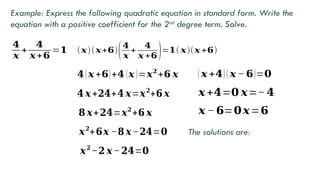 𝟒
𝒙
+
𝟒
𝒙+𝟔
=𝟏
Example: Express the following quadratic equation in standard form. Write the
equation with a positive coefficient for the 2nd
degree term. Solve.
(𝒙)(𝒙+𝟔)(𝟒
𝒙
+
𝟒
𝒙 +𝟔)=𝟏( 𝒙)(𝒙 +𝟔)
𝟒(𝒙 +𝟔)+𝟒 (𝒙 )=𝒙𝟐
+𝟔 𝒙
𝟒 𝒙+𝟐𝟒+𝟒 𝒙=𝒙𝟐
+𝟔 𝒙
𝟖 𝒙+𝟐𝟒=𝒙𝟐
+𝟔 𝒙
𝒙𝟐
+𝟔𝒙 −𝟖 𝒙−𝟐𝟒=𝟎
𝒙𝟐
−𝟐 𝒙−𝟐𝟒=𝟎
( 𝒙 +𝟒)( 𝒙 − 𝟔)=𝟎
𝒙 +𝟒=𝟎 𝒙=−𝟒
𝒙 −𝟔=𝟎𝒙=𝟔
The solutions are:
 