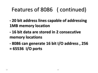 FFeeaattuurreess ooff 88008866 (( ccoonnttiinnuueedd)) 
-- 2200 bbiitt aaddddrreessss lliinneess ccaappaabbllee ooff aaddddrreessssiinngg 
11MMBB mmeemmoorryy llooccaattiioonn 
-- 1166 bbiitt ddaattaa aarree ssttoorreedd iinn 22 ccoonnsseeccuuttiivvee 
mmeemmoorryy llooccaattiioonnss 
-- 88008866 ccaann ggeenneerraattee 1166 bbiitt II//OO aaddddrreessss ,, 225566 
== 6655553366 II//OO ppoorrttss 
10 10 
 
