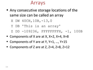 134 
Arrays 
• Any consecutive storage locations of the 
same size can be called an array 
X DW 40CH,10B,-13,0 
Y DB 'This is an array' 
Z DD -109236, FFFFFFFFH, -1, 100B 
• Components of X are at X, X+2, X+4, X+8 
• Components of Y are at Y, Y+1, …, Y+15 
• Components of Z are at Z, Z+4, Z+8, Z+12 
 