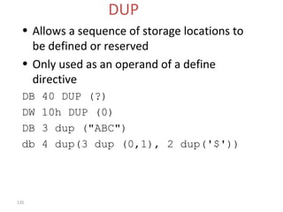 135 
DUP 
• Allows a sequence of storage locations to 
be defined or reserved 
• Only used as an operand of a define 
directive 
DB 40 DUP (?) 
DW 10h DUP (0) 
DB 3 dup ("ABC") 
db 4 dup(3 dup (0,1), 2 dup('$')) 
 