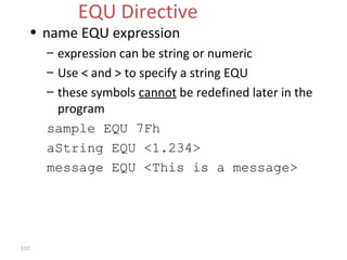 137 
EQU Directive 
• name EQU expression 
– expression can be string or numeric 
– Use < and > to specify a string EQU 
– these symbols cannot be redefined later in the 
program 
sample EQU 7Fh 
aString EQU <1.234> 
message EQU <This is a message> 
 