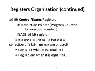 RReeggiisstteerrss OOrrggaanniissaattiioonn ((ccoonnttiinnuueedd)) 
16-Bit Control/Status Registers 
- IP Instruction Pointer (Program Counter 
for execution control) 
- FLAGS 16-bit register 
• It is not a 16-bit value but it is a 
collection of 9 bit-flags (six are unused) 
• Flag is set when it is equal to 1 
• Flag is clear when it is equal to 0 
15 15 
 