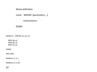 154 
Macro definition: 
name MACRO [parameters,...] 
<instructions> 
ENDM 
MyMacro MACRO p1, p2, p3 
MOV AX, p1 
MOV BX, p2 
MOV CX, p3 
ENDM 
ORG 100h 
MyMacro 1, 2, 3 
MyMacro 4, 5, DX 
RET 
 