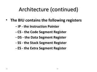 AArrcchhiitteeccttuurree ((ccoonnttiinnuueedd)) 
• The BIU contains the following registers 
- IP - the Instruction Pointer 
- CS - the Code Segment Register 
- DS - the Data Segment Register 
- SS - the Stack Segment Register 
- ES - the Extra Segment Register 
18 18 
 