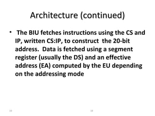AArrcchhiitteeccttuurree ((ccoonnttiinnuueedd)) 
• The BIU fetches instructions using the CS and 
IP, written CS:IP, to construct the 20-bit 
address. Data is fetched using a segment 
register (usually the DS) and an effective 
address (EA) computed by the EU depending 
on the addressing mode 
19 19 
 