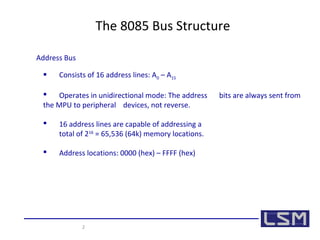 2 
The 8085 Bus Structure 
Address Bus 
 Consists of 16 address lines: A0 – A15 
 Operates in unidirectional mode: The address bits are always sent from 
the MPU to peripheral devices, not reverse. 
 16 address lines are capable of addressing a 
total of 216 = 65,536 (64k) memory locations. 
 Address locations: 0000 (hex) – FFFF (hex) 
 