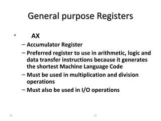 GGeenneerraall ppuurrppoossee RReeggiisstteerrss 
• AX 
– Accumulator Register 
– Preferred register to use in arithmetic, logic and 
data transfer instructions because it generates 
the shortest Machine Language Code 
– Must be used in multiplication and division 
operations 
– Must also be used in I/O operations 
23 23 
 
