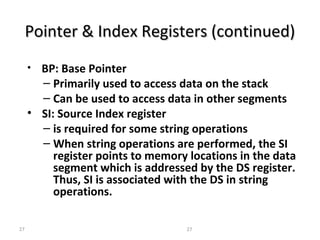 Pointer && IInnddeexx RReeggiisstteerrss ((ccoonnttiinnuueedd)) 
• BP: Base Pointer 
– Primarily used to access data on the stack 
– Can be used to access data in other segments 
• SI: Source Index register 
– is required for some string operations 
– When string operations are performed, the SI 
register points to memory locations in the data 
segment which is addressed by the DS register. 
Thus, SI is associated with the DS in string 
operations. 
27 27 
 