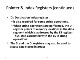 Pointer && IInnddeexx RReeggiisstteerrss ((ccoonnttiinnuueedd)) 
• DI: Destination Index register 
– is also required for some string operations. 
– When string operations are performed, the DI 
register points to memory locations in the data 
segment which is addressed by the ES register. 
Thus, DI is associated with the ES in string 
operations. 
• The SI and the DI registers may also be used to 
access data stored in arrays 
28 28 
 