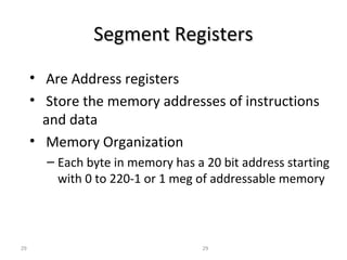 SSeeggmmeenntt RReeggiisstteerrss 
• Are Address registers 
• Store the memory addresses of instructions 
and data 
• Memory Organization 
– Each byte in memory has a 20 bit address starting 
with 0 to 220-1 or 1 meg of addressable memory 
29 29 
 