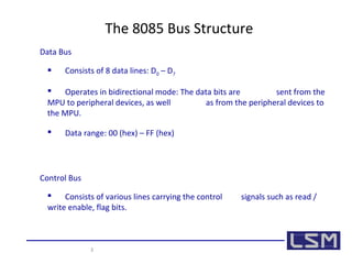3 
The 8085 Bus Structure 
Data Bus 
 Consists of 8 data lines: D0 – D7 
 Operates in bidirectional mode: The data bits are sent from the 
MPU to peripheral devices, as well as from the peripheral devices to 
the MPU. 
 Data range: 00 (hex) – FF (hex) 
Control Bus 
 Consists of various lines carrying the control signals such as read / 
write enable, flag bits. 
 