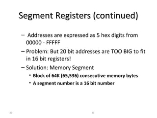 SSeeggmmeenntt RReeggiisstteerrss ((ccoonnttiinnuueedd)) 
– Addresses are expressed as 5 hex digits from 
00000 - FFFFF 
– Problem: But 20 bit addresses are TOO BIG to fit 
in 16 bit registers! 
– Solution: Memory Segment 
• Block of 64K (65,536) consecutive memory bytes 
• A segment number is a 16 bit number 
30 30 
 