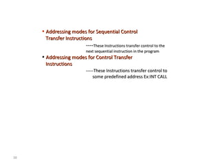 38 
• Addressing modes ffoorr SSeeqquueennttiiaall CCoonnttrrooll 
TTrraannssffeerr IInnssttrruuccttiioonnss 
--------TThheessee IInnssttrruuccttiioonnss ttrraannssffeerr ccoonnttrrooll ttoo tthhee 
nneexxtt sseeqquueennttiiaall iinnssttrruuccttiioonn iinn tthhee pprrooggrraamm 
• AAddddrreessssiinngg mmooddeess ffoorr CCoonnttrrooll TTrraannssffeerr 
IInnssttrruuccttiioonnss 
----------TThheessee IInnssttrruuccttiioonnss ttrraannssffeerr ccoonnttrrooll ttoo 
ssoommee pprreeddeeffiinneedd aaddddrreessss EExx::IINNTT CCAALLLL 
 