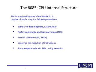 The 8085: CPU Internal Structure 
The internal architecture of the 8085 CPU is 
capable of performing the following operations: 
 Store 8-bit data (Registers, Accumulator) 
 Perform arithmetic and logic operations (ALU) 
 Test for conditions (IF / THEN) 
 Sequence the execution of instructions 
 Store temporary data in RAM during execution 
4 
 