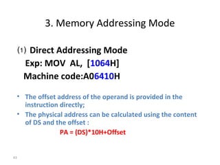 43 
3. Memory Addressing Mode 
⑴ Direct Addressing Mode 
Exp: MOV AL, [1064H] 
Machine code:A06410H 
• The offset address of the operand is provided in the 
instruction directly; 
• The physical address can be calculated using the content 
of DS and the offset : 
PA = (DS)*10H+Offset 
 