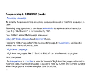 Programming in 8088/8086 (cont.) 
Assembly Language 
To simplify the programming, assembly language (instead of machine language) is 
used. 
Assembly language uses 2- to 4-letter mnemonics to represent each instruction 
type. E.g. “Subtraction” is represented by SUB 
Four fields in assembly language statement: 
Label, OP Code, Operand and Comment fields. 
Programs will be ‘translated’ into machine language, by Assembler, so it can be 
loaded into memory for execution. 
High-Level Language 
High level languages, like C, Basic or Pascal, can also be used to program 
microcomputers. 
An interpreter or a compiler is used to ‘translate’ high level language statement to 
machine code. High level language is easier to read by human and is more suitable 
when the programs involves complex data structures. 
63 
 