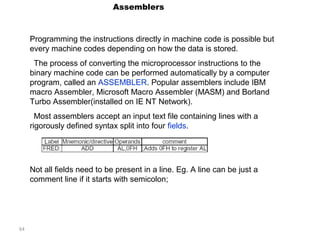 64 
Assemblers 
Programming the instructions directly in machine code is possible but 
every machine codes depending on how the data is stored. 
The process of converting the microprocessor instructions to the 
binary machine code can be performed automatically by a computer 
program, called an ASSEMBLER. Popular assemblers include IBM 
macro Assembler, Microsoft Macro Assembler (MASM) and Borland 
Turbo Assembler(installed on IE NT Network). 
Most assemblers accept an input text file containing lines with a 
rigorously defined syntax split into four fields. 
Not all fields need to be present in a line. Eg. A line can be just a 
comment line if it starts with semicolon; 
 