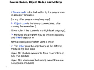 65 
Source Codes, Object Codes and Linking 
Source code is the text written by the programmer 
in assembly language 
(or any other programming language) 
 Object code is the binary code obtained after 
running the assembler ( 
Or compiler if the source is in a high level language). 
 Modules of a program may be written separately 
and linked together to 
form a executable program using a linker. 
 The linker joins the object code of the different 
modules into one large 
object file which is executable. Most assemblers on 
IBM PCs produce 
object files which must be linked ( even if there are 
no separate modules). 
 