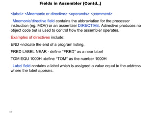 68 
Fields in Assembler (Contd.,) 
<label> <Mnemonic or directive> <operands> <;comment> 
Mnemonic/directive field contains the abbreviation for the processor 
instruction (eg. MOV) or an assembler DIRECTIVE. Adirective produces no 
object code but is used to control how the assembler operates. 
Examples of directives include: 
END -indicate the end of a program listing, 
FRED LABEL NEAR - define “FRED” as a near label 
TOM EQU 1000H -define “TOM” as the number 1000H 
Label field contains a label which is assigned a value equal to the address 
where the label appears. 
 