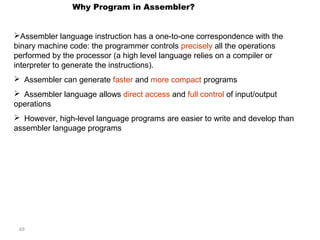 69 
Why Program in Assembler? 
Assembler language instruction has a one-to-one correspondence with the 
binary machine code: the programmer controls precisely all the operations 
performed by the processor (a high level language relies on a compiler or 
interpreter to generate the instructions). 
 Assembler can generate faster and more compact programs 
 Assembler language allows direct access and full control of input/output 
operations 
 However, high-level language programs are easier to write and develop than 
assembler language programs 
 