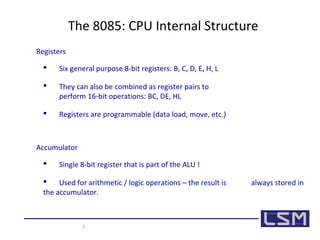 The 8085: CPU Internal Structure 
Registers 
 Six general purpose 8-bit registers: B, C, D, E, H, L 
 They can also be combined as register pairs to 
perform 16-bit operations: BC, DE, HL 
 Registers are programmable (data load, move, etc.) 
Accumulator 
 Single 8-bit register that is part of the ALU ! 
 Used for arithmetic / logic operations – the result is always stored in 
the accumulator. 
7 
 