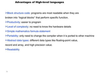 70 
Advantages of High-level languages 
Block structure code: programs are most readable when they are 
broken into “logical blocks” that perform specific function. 
Productivity: easier to program 
Level of complexity: no need to know the hardware details 
Simple mathematics formula statement 
Portability: only need to change the compiler when it is ported to other machine 
Abstract data types: different data types like floating-point value, 
record and array, and high precision value. 
Readability 
 
