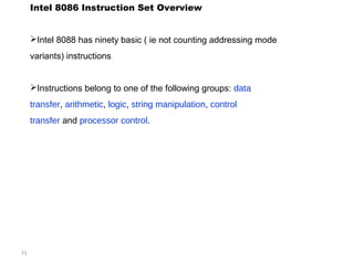 71 
Intel 8086 Instruction Set Overview 
Intel 8088 has ninety basic ( ie not counting addressing mode 
variants) instructions 
Instructions belong to one of the following groups: data 
transfer, arithmetic, logic, string manipulation, control 
transfer and processor control. 
 