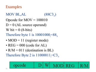 Examples 
MOV BL,AL (88C316) 
Opcode for MOV = 100010 
D = 0 (AL source operand) 
W bit = 0 (8-bits) 
Therefore byte 1 is 100010002=8816 
• MOD = 11 (register mode) 
• REG = 000 (code for AL) 
• R/M = 011 (destination is BL) 
Therefore Byte 2 is 110000112=C316 
75 
 
