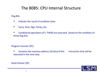 The 8085: CPU Internal Structure 
Flag Bits 
 Indicate the result of condition tests. 
 Carry, Zero, Sign, Parity, etc. 
 Conditional operations (IF / THEN) are executed based on the condition of 
these flag bits. 
Program Counter (PC) 
 Contains the memory address (16 bits) of the instruction that will be 
executed in the next step. 
Stack Pointer (SP) 
8 
 