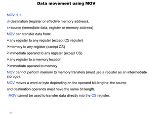80 
Data movement using MOV 
MOV d, s 
d=destination (register or effective memory address), 
s=source (immediate data, register or memory address) 
MOV can transfer data from: 
any register to any register (except CS register) 
memory to any register (except CS) 
immediate operand to any register (except CS) 
any register to a memory location 
immediate operand to memory 
MOV cannot perform memory to memory transfers (must use a register as an intermediate 
storage). 
MOV moves a word or byte depending on the operand bit-lengths; the source 
and destination operands must have the same bit length. 
MOV cannot be used to transfer data directly into the CS register. 
 