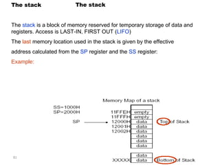 The stack The stack 
The stack is a block of memory reserved for temporary storage of data and 
registers. Access is LAST-IN, FIRST OUT (LIFO) 
The last memory location used in the stack is given by the effective 
address calculated from the SP register and the SS register: 
Example: 
81 
 