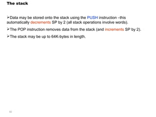 The stack 
Data may be stored onto the stack using the PUSH instruction –this 
automatically decrements SP by 2 (all stack operations involve words). 
The POP instruction removes data from the stack (and increments SP by 2). 
The stack may be up to 64K-bytes in length. 
82 
 