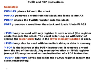 83 
PUSH and POP instructions 
Examples: 
PUSH AX ;stores AX onto the stack 
POP AX ;removes a word from the stack and loads it into AX 
PUSHF ;stores the FLAGS register onto the stack 
POPF ; removes a word from the stack and loads it into FLAGS 
PUSH may be used with any register to save a word (the register 
contents) onto the stack. The usual order (e.g. as with MOV) of 
storing the lower order byte in the lower memory location is used. 
PUSH may also be used with immediate data, or data in memory. 
 POP is the inverse of the PUSH instruction; it removes a word 
from the top of the stack. Any memory location or 16-bit register 
(except CS) may be used as the destination of a POP instruction. 
PUSHF and POPF saves and loads the FLAGS register to/from the 
stack,respectively. 
 