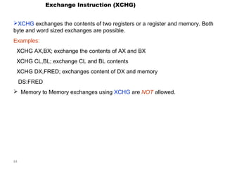 84 
Exchange Instruction (XCHG) 
XCHG exchanges the contents of two registers or a register and memory. Both 
byte and word sized exchanges are possible. 
Examples: 
XCHG AX,BX; exchange the contents of AX and BX 
XCHG CL,BL; exchange CL and BL contents 
XCHG DX,FRED; exchanges content of DX and memory 
DS:FRED 
 Memory to Memory exchanges using XCHG are NOT allowed. 
 