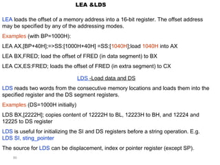 86 
LEA &LDS 
LEA loads the offset of a memory address into a 16-bit register. The offset address 
may be specified by any of the addressing modes. 
Examples (with BP=1000H): 
LEA AX,[BP+40H];=>SS:[1000H+40H] =SS:[1040H];load 1040H into AX 
LEA BX,FRED; load the offset of FRED (in data segment) to BX 
LEA CX,ES:FRED; loads the offset of FRED (in extra segment) to CX 
LDS -Load data and DS 
LDS reads two words from the consecutive memory locations and loads them into the 
specified register and the DS segment registers. 
Examples (DS=1000H initially) 
LDS BX,[2222H]; copies content of 12222H to BL, 12223H to BH, and 12224 and 
12225 to DS register 
LDS is useful for initializing the SI and DS registers before a string operation. E.g. 
LDS SI, sting_pointer 
The source for LDS can be displacement, index or pointer register (except SP). 
 