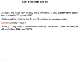 87 
LES -Load data and ES 
LES reads two words from memory and is very similar to LDS except that the second 
word is stored in ES instead of DS. 
LES is useful for initializing that DI and ES registers for strings operation. 
Example (with DS=1000H): 
LES DI, [2222H]; loads DI with contents stored at 12222H and 12223H and loads ES 
with contents at 12224 and 12225H 
 