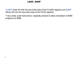 88 
LAHF, SAHF 
LAHF (load AH with the low-order byte of the FLAGS register) and SAHF 
(Store AH into the low-order byte of the FLAG register) 
very rarely used instructions -originally present to allow translation of 8085 
programs to 8086. 
 