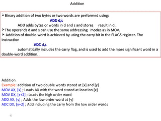 92 
AAddddiittiioonn 
BBiinnaarryy aaddddiittiioonn ooff ttwwoo bbyytteess oorr ttwwoo wwoorrddss aarree ppeerrffoorrmmeedd uussiinngg:: 
AADDDD dd,,ss 
AADDDD aaddddss bbyytteess oorr wwoorrddss iinn dd aanndd ss aanndd ssttoorreess rreessuulltt iinn dd.. 
TThhee ooppeerraannddss dd aanndd ss ccaann uussee tthhee ssaammee aaddddrreessssiinngg mmooddeess aass iinn MMOOVV.. 
 AAddddiittiioonn ooff ddoouubbllee--wwoorrdd iiss aacchhiieevveedd bbyy uussiinngg tthhee ccaarrrryy bbiitt iinn tthhee FFLLAAGGSS rreeggiisstteerr.. TThhee 
iinnssttrruuccttiioonn 
AADDCC dd,,ss 
aauuttoommaattiiccaallllyy iinncclluuddeess tthhee ccaarrrryy ffllaagg,, aanndd iiss uusseedd ttoo aadddd tthhee mmoorree ssiiggnniiffiiccaanntt wwoorrdd iinn aa 
ddoouubbllee--wwoorrdd aaddddiittiioonn.. 
Addition 
Example: addition of two double words stored at [x] and [y] 
MOV AX, [x] ; Loads AX with the word stored at location [x] 
MOV DX, [x+2] ; Loads the high order word 
ADD AX, [y] ; Adds the low order word at [y] 
ADC DX, [y+2] ; Add including the carry from the low order words 
 