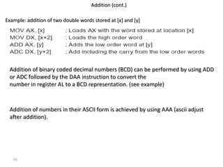 93 
AAddddiittiioonn ((ccoonntt..)) 
EExxaammppllee:: aaddddiittiioonn ooff ttwwoo ddoouubbllee wwoorrddss ssttoorreedd aatt [[xx]] aanndd [[yy]] 
AAddddiittiioonn ooff bbiinnaarryy ccooddeedd ddeecciimmaall nnuummbbeerrss ((BBCCDD)) ccaann bbee ppeerrffoorrmmeedd bbyy uussiinngg AADDDD 
oorr AADDCC ffoolllloowweedd bbyy tthhee DDAAAA iinnssttrruuccttiioonn ttoo ccoonnvveerrtt tthhee 
nnuummbbeerr iinn rreeggiisstteerr AALL ttoo aa BBCCDD rreepprreesseennttaattiioonn.. ((sseeee eexxaammppllee)) 
AAddddiittiioonn ooff nnuummbbeerrss iinn tthheeiirr AASSCCIIII ffoorrmm iiss aacchhiieevveedd bbyy uussiinngg AAAAAA ((aasscciiii aaddjjuusstt 
aafftteerr aaddddiittiioonn)).. 
 