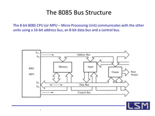 1 
The 8085 Bus Structure 
The 8-bit 8085 CPU (or MPU – Micro Processing Unit) communicates with the other 
units using a 16-bit address bus, an 8-bit data bus and a control bus. 
 