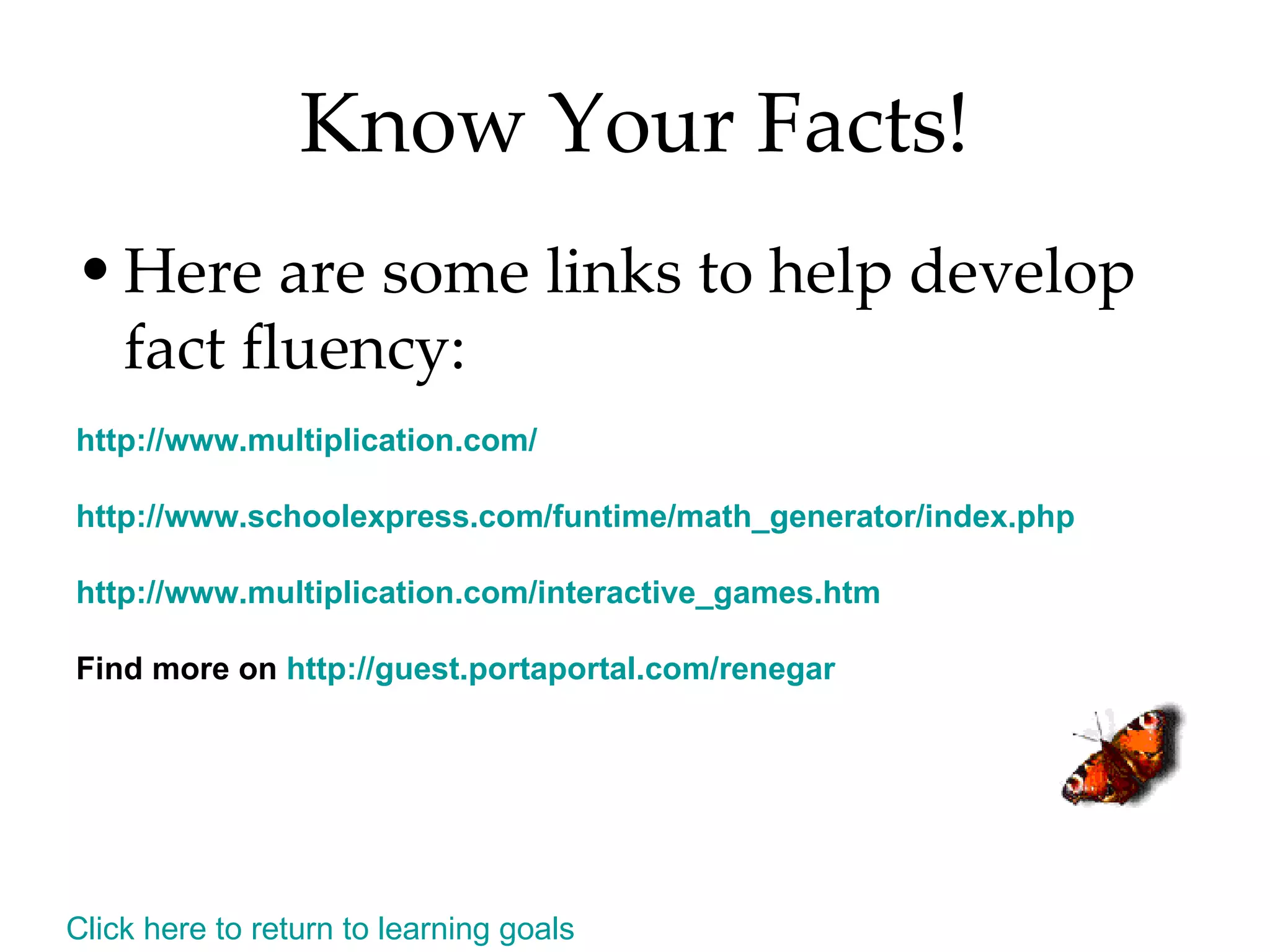 Know Your Facts! Here are some links to help develop fact fluency: http:// www.multiplication.com /  http:// www.schoolexpress.com/funtime/math_generator/index.php   http:// www.multiplication.com/interactive_games.htm   Find more on  http:// guest.portaportal.com/renegar Click here to return to learning goals 