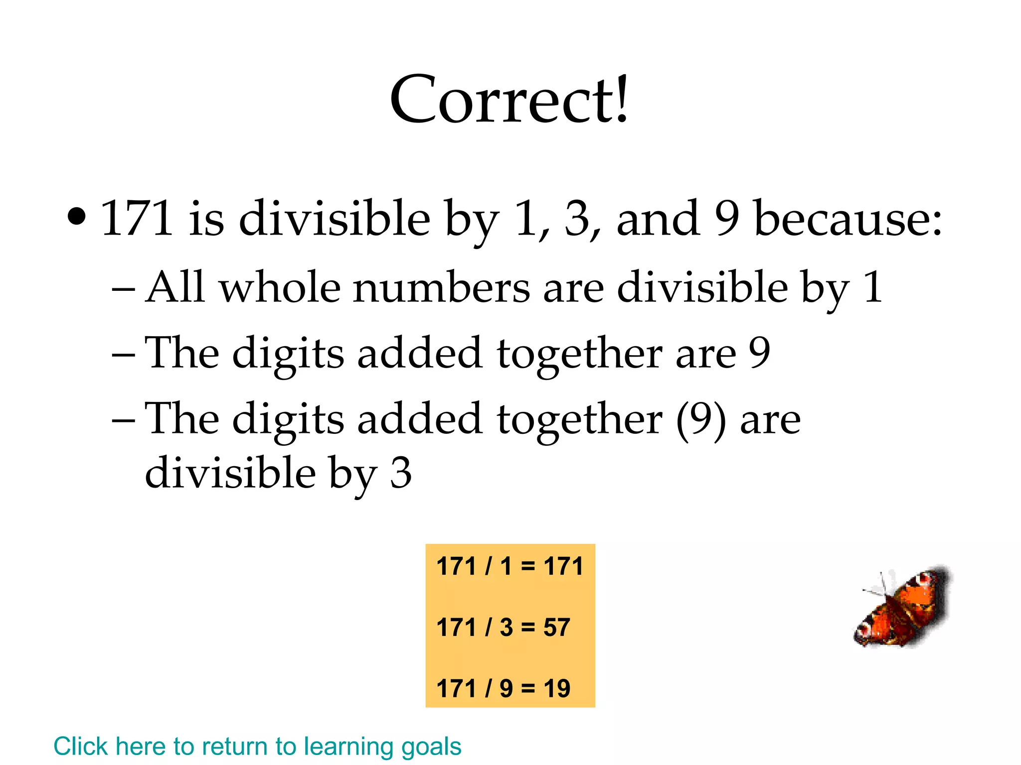 Correct! 171 is divisible by 1, 3, and 9 because: All whole numbers are divisible by 1 The digits added together are 9 The digits added together (9) are divisible by 3 171 / 1 = 171 171 / 3 = 57 171 / 9 = 19 Click here to return to learning goals 
