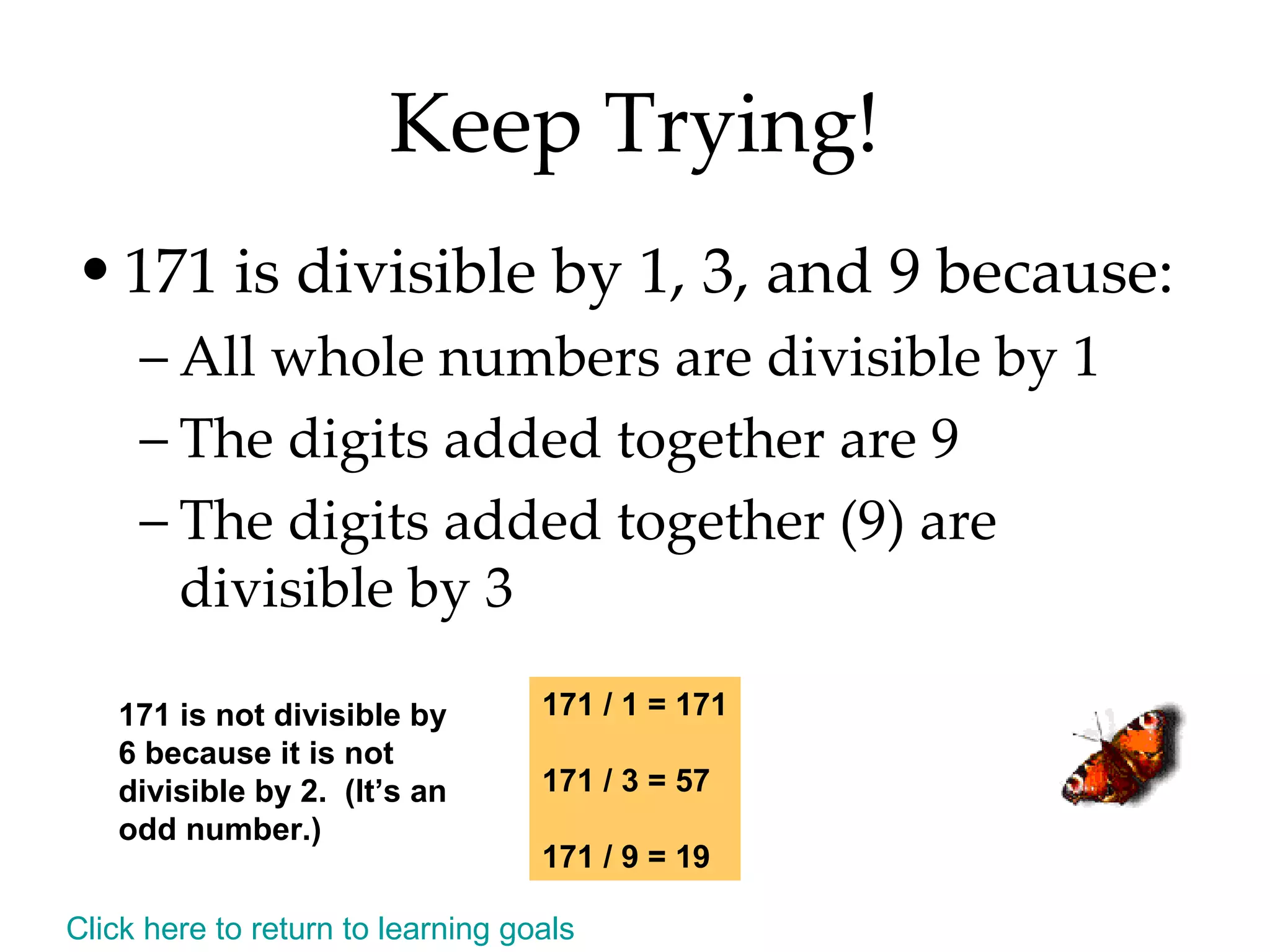 Keep Trying! 171 is divisible by 1, 3, and 9 because: All whole numbers are divisible by 1 The digits added together are 9 The digits added together (9) are divisible by 3 171 / 1 = 171 171 / 3 = 57 171 / 9 = 19 171 is not divisible by 6 because it is not divisible by 2.  (It’s an odd number.) Click here to return to learning goals 
