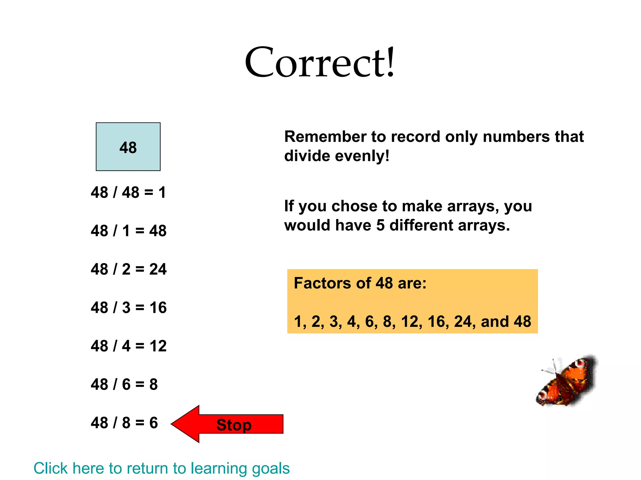 Correct! 48 48 / 48 = 1 48 / 1 = 48 48 / 2 = 24 48 / 3 = 16 48 / 4 = 12 48 / 6 = 8 48 / 8 = 6 Stop Remember to record only numbers that divide evenly! If you chose to make arrays, you would have 5 different arrays. Factors of 48 are: 1, 2, 3, 4, 6, 8, 12, 16, 24, and 48 Click here to return to learning goals 