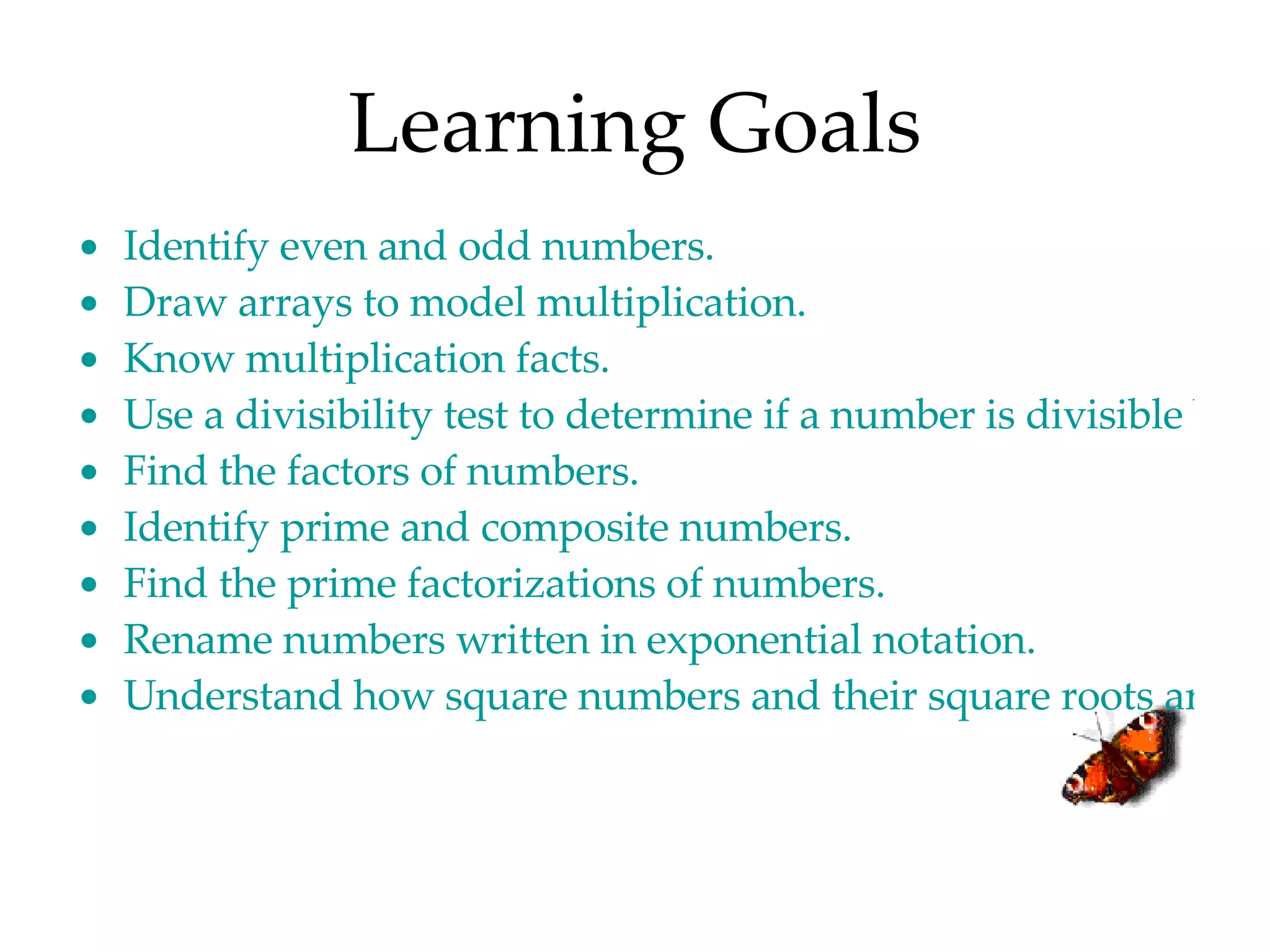 Learning Goals Identify even and odd numbers. Draw arrays to model multiplication. Know multiplication facts. Use a divisibility test to determine if a number is divisible by another number. Find the factors of numbers. Identify prime and composite numbers. Find the prime factorizations of numbers. Rename numbers written in exponential notation. Understand how square numbers and their square roots are related. 
