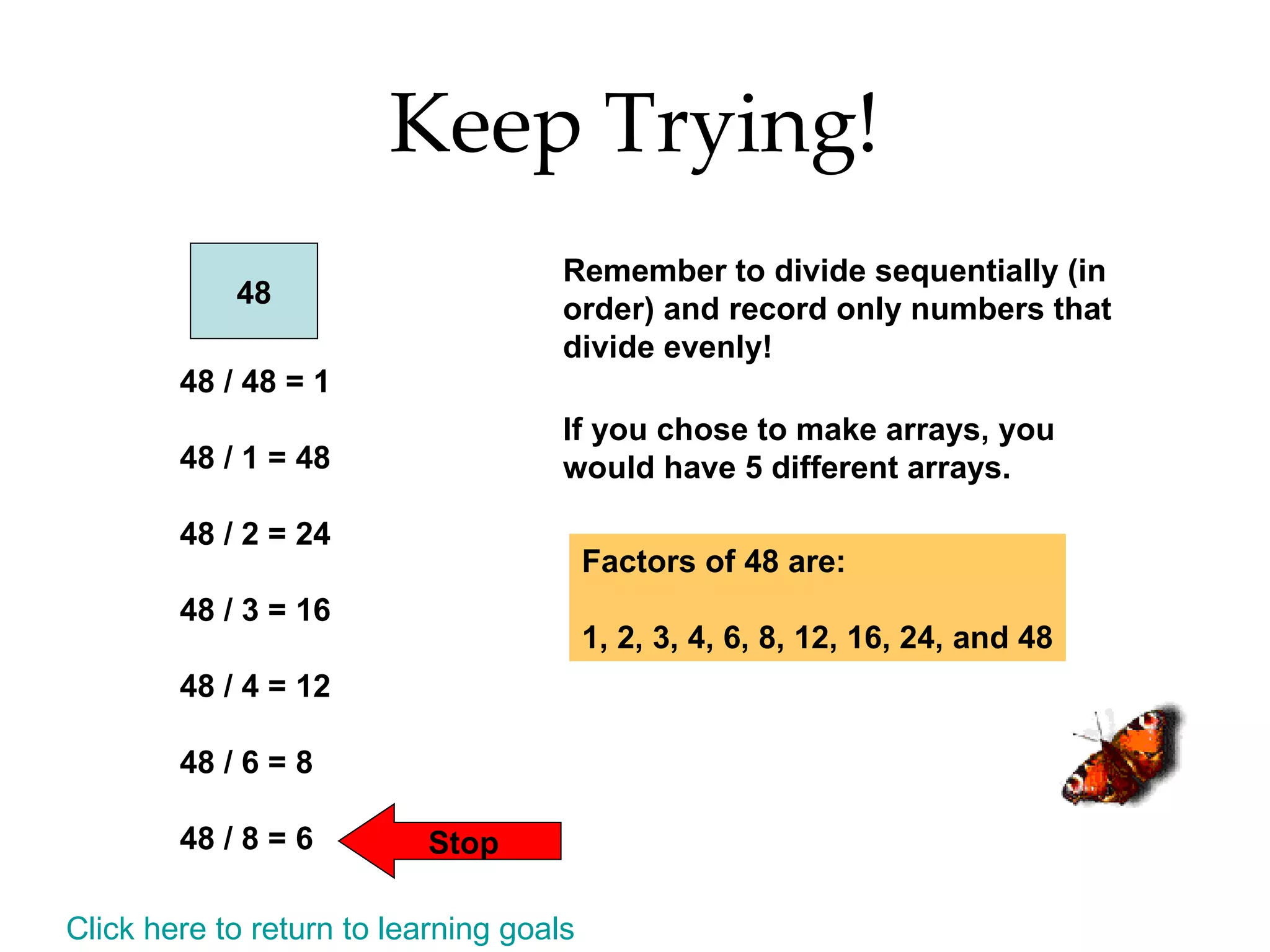 Keep Trying! 48 48 / 48 = 1 48 / 1 = 48 48 / 2 = 24 48 / 3 = 16 48 / 4 = 12 48 / 6 = 8 48 / 8 = 6 Stop Remember to divide sequentially (in order) and record only numbers that divide evenly! If you chose to make arrays, you would have 5 different arrays. Factors of 48 are: 1, 2, 3, 4, 6, 8, 12, 16, 24, and 48 Click here to return to learning goals 