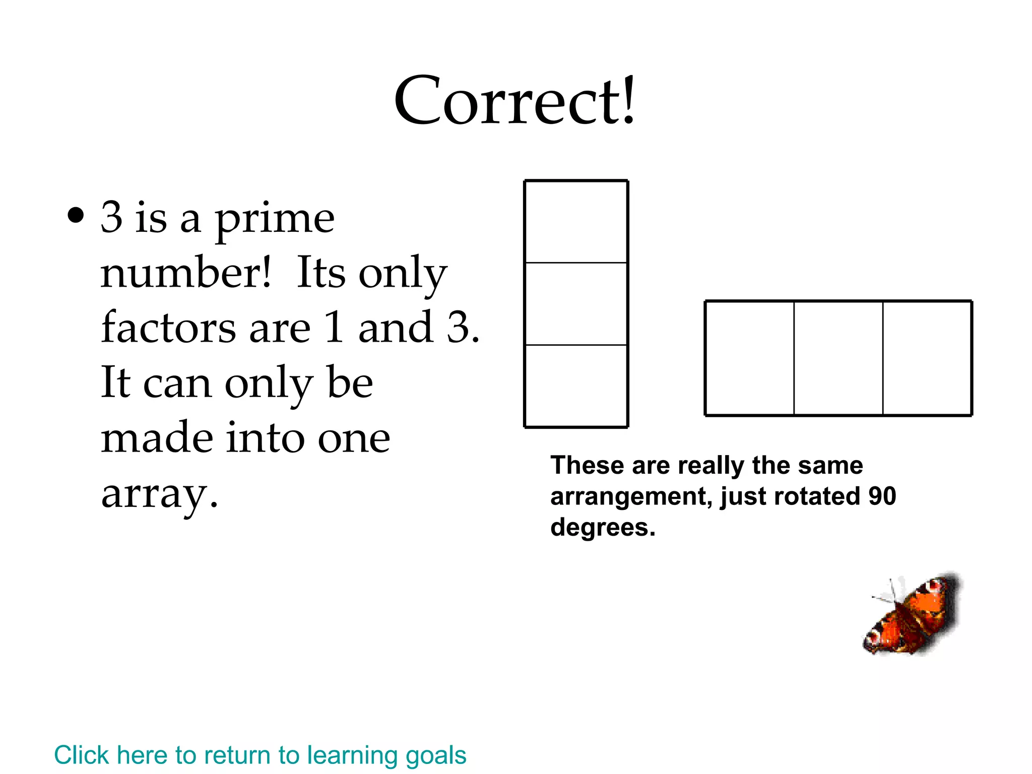 Correct! 3 is a prime number!  Its only factors are 1 and 3.  It can only be made into one array. These are really the same arrangement, just rotated 90 degrees. Click here to return to learning goals 