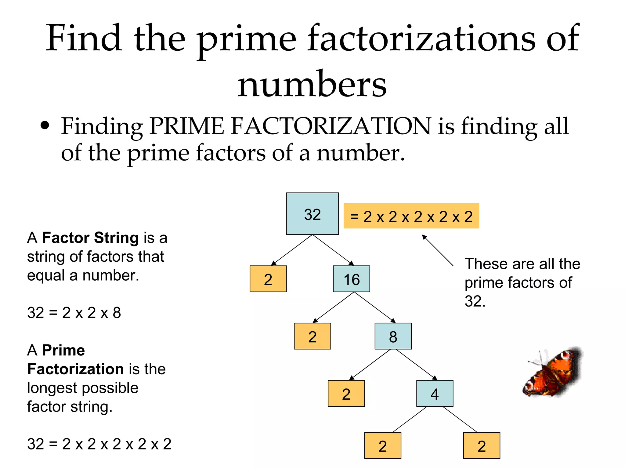 Find the prime factorizations of numbers Finding PRIME FACTORIZATION is finding all of the prime factors of a number. 32 2 16 2 8 2 4 2 2 = 2 x 2 x 2 x 2 x 2 These are all the prime factors of 32. A  Factor String  is a string of factors that equal a number. 32 = 2 x 2 x 8 A  Prime Factorization  is the longest possible factor string. 32 = 2 x 2 x 2 x 2 x 2 